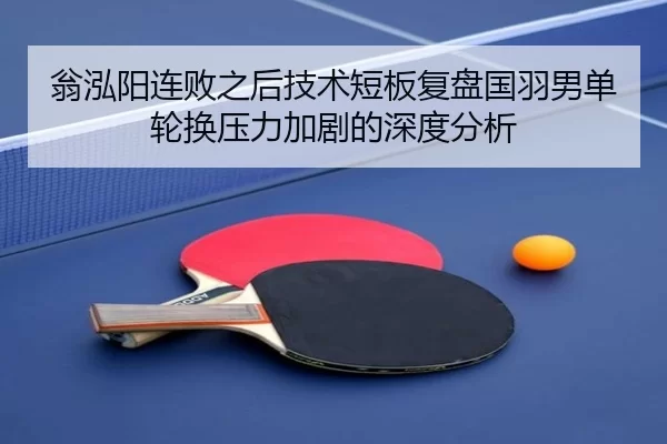 翁泓阳连败之后技术短板复盘国羽男单轮换压力加剧的深度分析